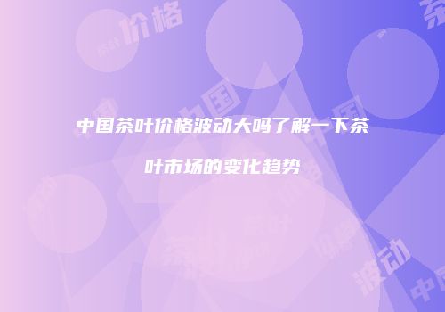中国茶叶价格波动大吗了解一下茶叶市场的变化趋势