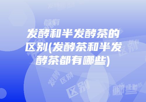 发酵和半发酵茶的区别(发酵茶和半发酵茶都有哪些)