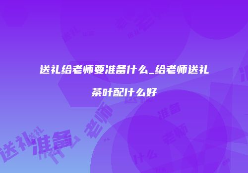 送礼给老师要准备什么_给老师送礼茶叶配什么好