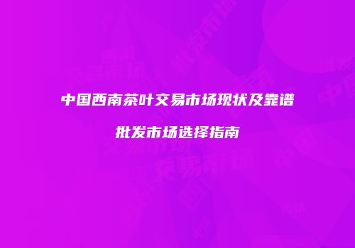 中国西南茶叶交易市场现状及靠谱批发市场选择指南