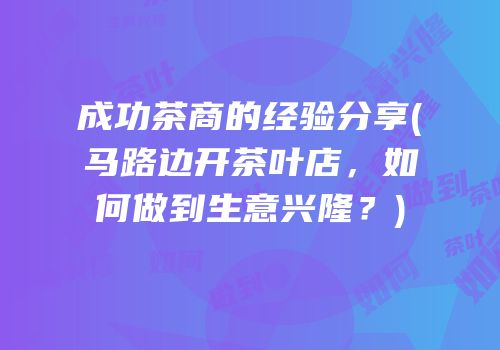 成功茶商的经验分享(马路边开茶叶店，如何做到生意兴隆？)