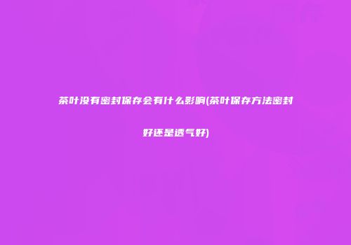 茶叶没有密封保存会有什么影响(茶叶保存方法密封好还是透气好)