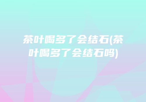 茶叶喝多了会结石(茶叶喝多了会结石吗)