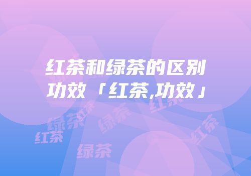 红茶和绿茶的区别功效「红茶,功效」