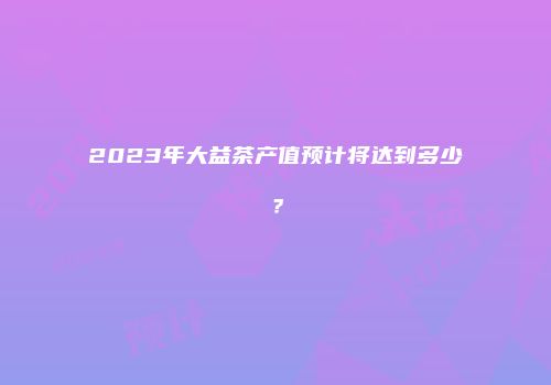 2023年大益茶产值预计将达到多少？