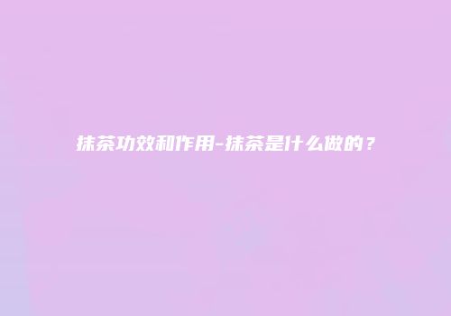 抹茶功效和作用-抹茶是什么做的？