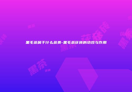 黑毛茶属于什么茶类-黑毛茶茯砖的功效与作用