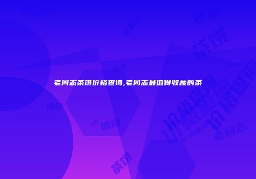 老同志茶饼价格查询,老同志最值得收藏的茶