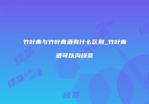 竹叶青与竹叶青酒有什么区别_竹叶青酒可以沟绿茶