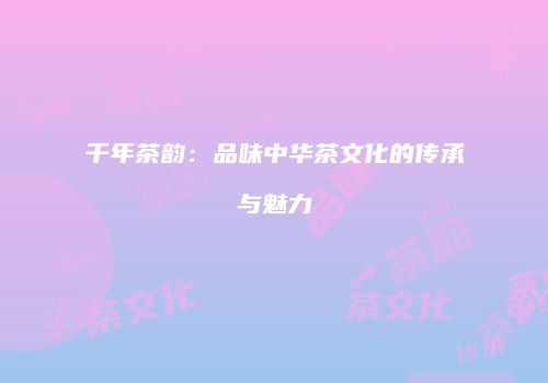 千年茶韵：品味中华茶文化的传承与魅力