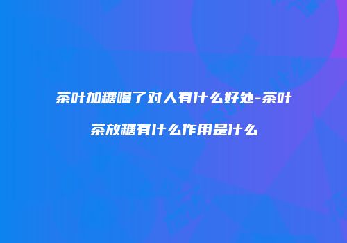 茶叶加糖喝了对人有什么好处-茶叶茶放糖有什么作用是什么