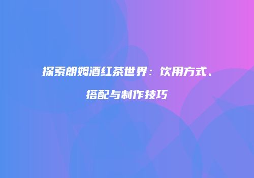 探索朗姆酒红茶世界：饮用方式、搭配与制作技巧