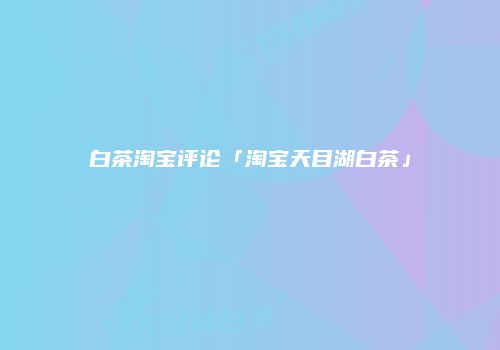 白茶淘宝评论「淘宝天目湖白茶」