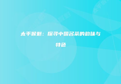 太平猴魁：探寻中国名茶的韵味与特色