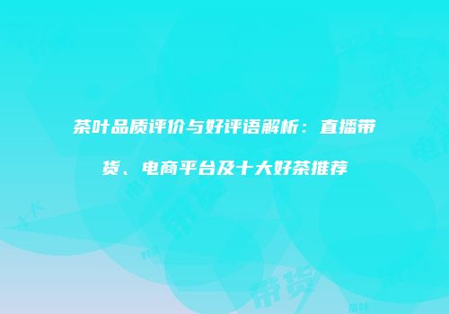 茶叶品质评价与好评语解析：直播带货、电商平台及十大好茶推荐