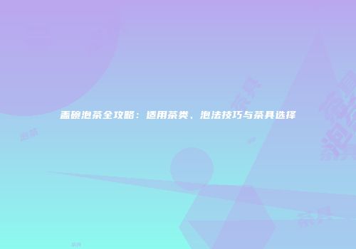 盖碗泡茶全攻略：适用茶类、泡法技巧与茶具选择