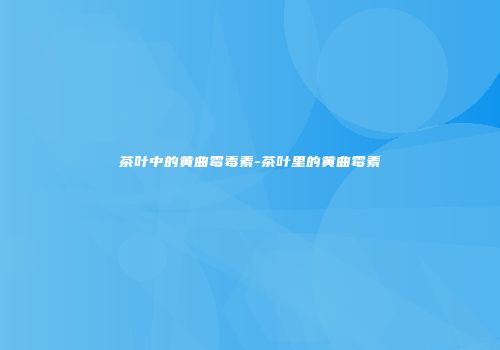 茶叶中的黄曲霉毒素-茶叶里的黄曲霉素