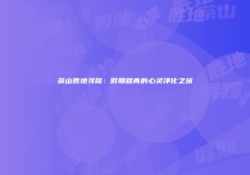 茶山胜地寻踪：假期踏青的心灵净化之旅