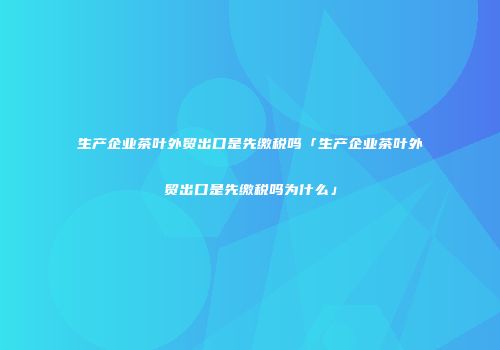 生产企业茶叶外贸出口是先缴税吗「生产企业茶叶外贸出口是先缴税吗为什么」