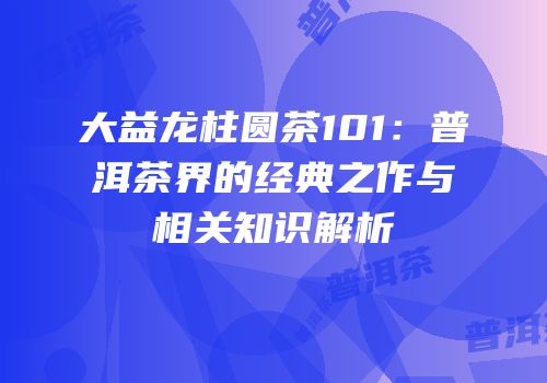 大益龙柱圆茶101：普洱茶界的经典之作与相关知识解析