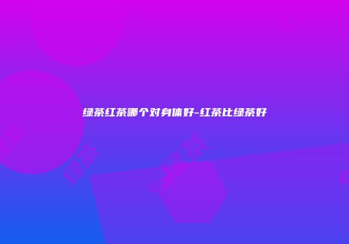 绿茶红茶哪个对身体好-红茶比绿茶好