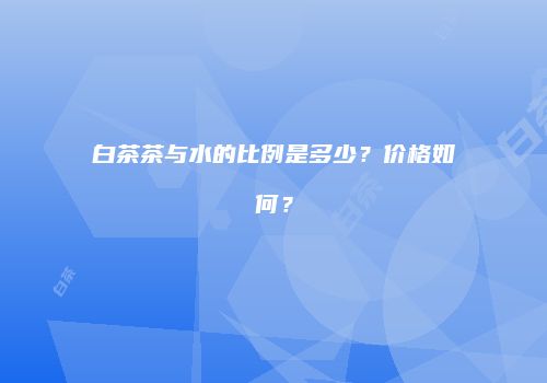 白茶茶与水的比例是多少？价格如何？
