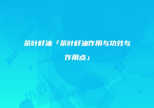 茶叶籽油「茶叶籽油作用与功效与作用点」