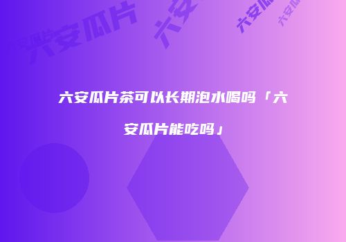 六安瓜片茶可以长期泡水喝吗「六安瓜片能吃吗」