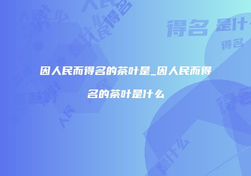 因人民而得名的茶叶是_因人民而得名的茶叶是什么