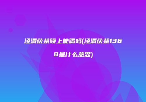 泾渭茯茶晚上能喝吗(泾渭茯茶1368是什么意思)