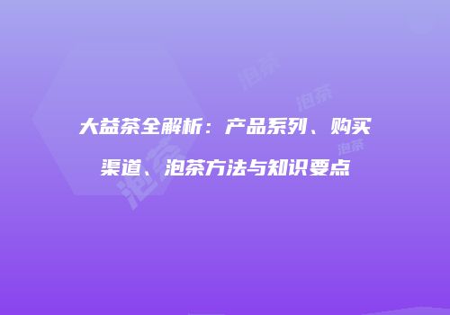 大益茶全解析：产品系列、购买渠道、泡茶方法与知识要点