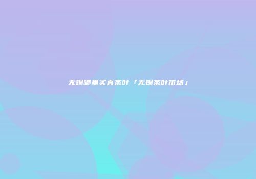 无锡哪里买真茶叶「无锡茶叶市场」