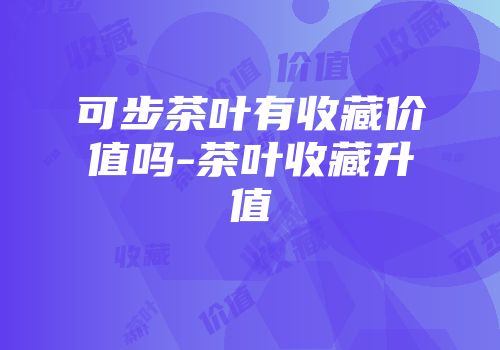 可步茶叶有收藏价值吗-茶叶收藏升值
