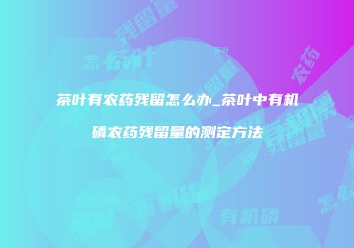 茶叶有农药残留怎么办_茶叶中有机磷农药残留量的测定方法