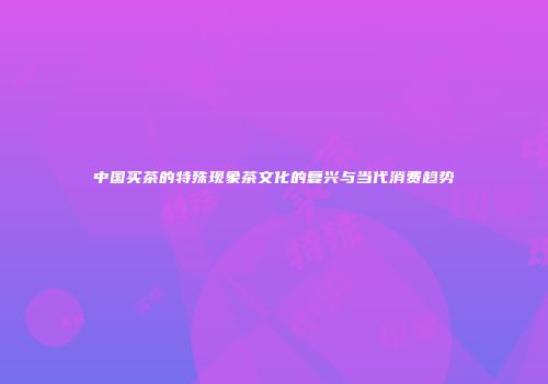 中国买茶的特殊现象茶文化的复兴与当代消费趋势