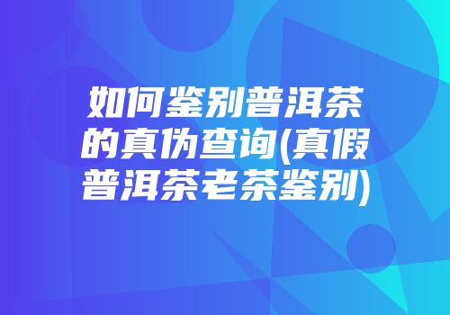 如何鉴别普洱茶的真伪查询(真假普洱茶老茶鉴别)
