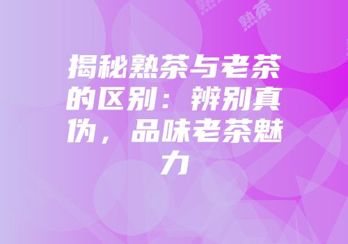 揭秘熟茶与老茶的区别：辨别真伪，品味老茶魅力