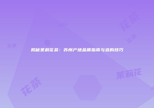 揭秘茉莉花茶：苏州产地品质指南与选购技巧