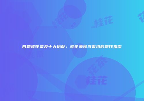 自制桂花茶及十大搭配：桂花美食与香水的制作指南