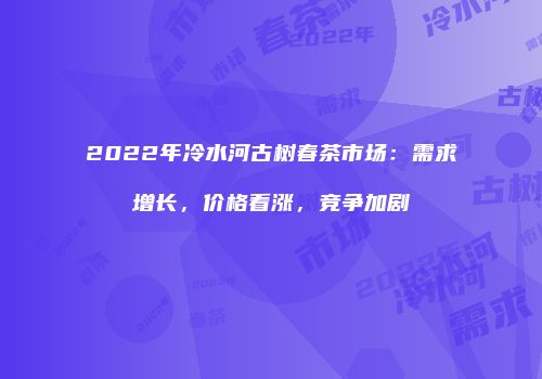 2022年冷水河古树春茶市场：需求增长，价格看涨，竞争加剧