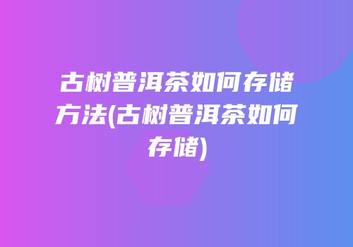 古树普洱茶如何存储方法(古树普洱茶如何存储)