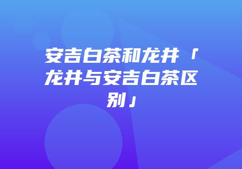 安吉白茶和龙井「龙井与安吉白茶区别」