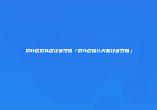 茶叶店茶具店经营范围「茶叶店名片内容经营范围」