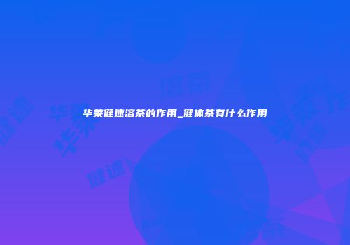 华莱健速溶茶的作用_健体茶有什么作用