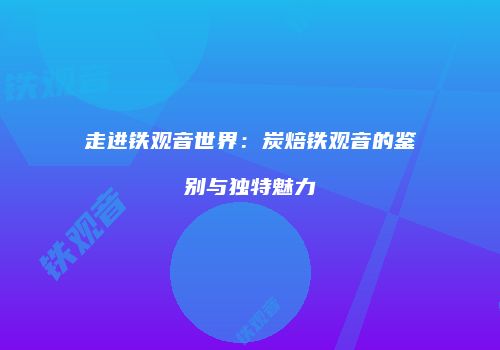 走进铁观音世界：炭焙铁观音的鉴别与独特魅力