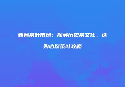新昌茶叶市场：探寻历史茶文化，选购心仪茶叶攻略