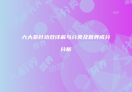 六大茶叶功效详解与分类及营养成分分析