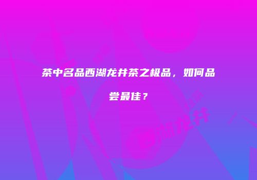 茶中名品西湖龙井茶之极品，如何品尝最佳？