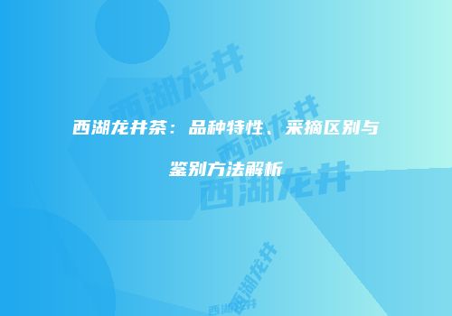 西湖龙井茶：品种特性、采摘区别与鉴别方法解析