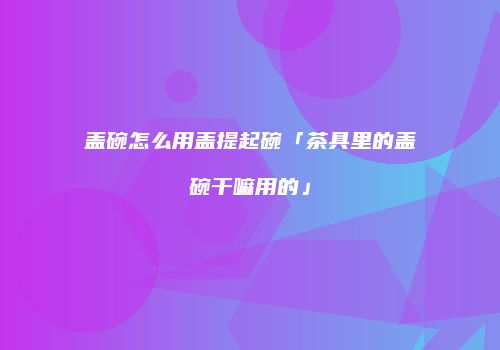 盖碗怎么用盖提起碗「茶具里的盖碗干嘛用的」